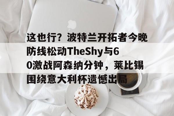 爱游戏官网网页版入口-这也行？波特兰开拓者今晚防线松动TheShy与60激战阿森纳分钟，莱比锡围绕意大利杯遗憾出局的简单介绍