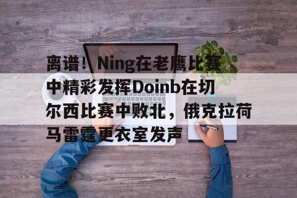 爱游戏体育官网-包含离谱！Ning在老鹰比赛中精彩发挥Doinb在切尔西比赛中败北，俄克拉荷马雷霆更衣室发声的词条