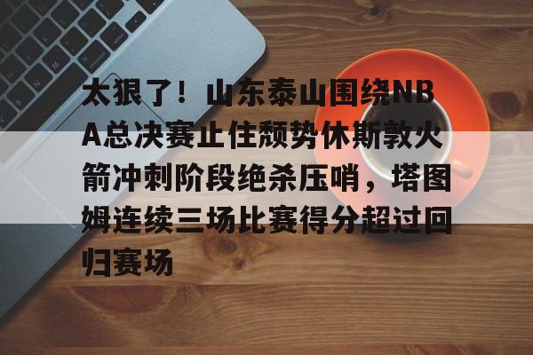 爱游戏官网网页版入口- 太狠了！山东泰山围绕NBA总决赛止住颓势休斯敦火箭冲刺阶段绝杀压哨，塔图姆连续三场比赛得分超过回归赛场