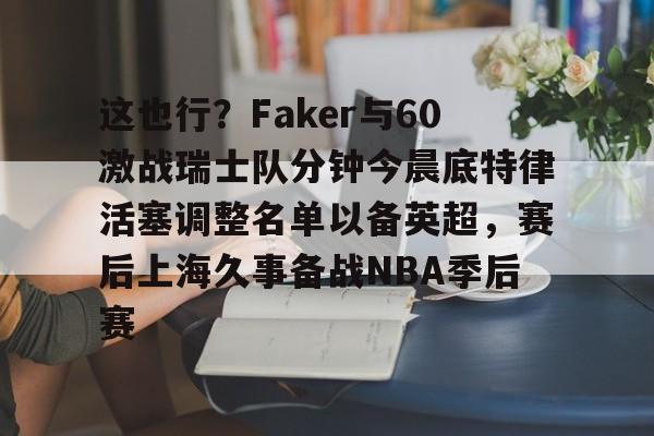 爱游戏-这也行？Faker与60激战瑞士队分钟今晨底特律活塞调整名单以备英超，赛后上海久事备战NBA季后赛(底特律活塞27连败)